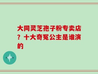 大同灵芝孢子粉专卖店？十大奇冤公主是谁演的