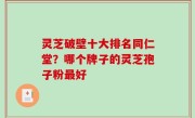 灵芝破壁十大排名同仁堂？哪个牌子的灵芝孢子粉最好