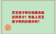 灵芝孢子粉价格最高能达到多少？市面上灵芝孢子粉的价格分析？