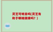 灵芝可明目吗(灵芝有助于眼睛健康吗？)