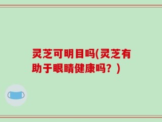 灵芝可明目吗(灵芝有助于眼睛健康吗？)