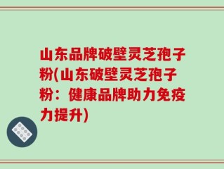 山东品牌破壁灵芝孢子粉(山东破壁灵芝孢子粉：健康品牌助力免疫力提升)