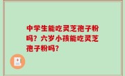 中学生能吃灵芝孢子粉吗？六岁小孩能吃灵芝孢子粉吗？