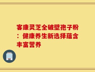 客康灵芝全破壁孢子粉：健康养生新选择蕴含丰富营养