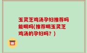 玉灵芝鸡汤孕妇推荐吗能喝吗(推荐喝玉灵芝鸡汤的孕妇吗？)