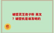 破壁灵芝孢子粉 英文？破壁机是谁发明的