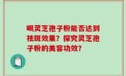 喝灵芝孢子粉能否达到祛斑效果？探究灵芝孢子粉的美容功效？