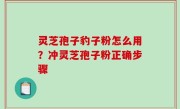 灵芝孢子豹子粉怎么用？冲灵芝孢子粉正确步骤