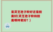 是灵芝孢子粉好还是胶囊好(灵芝孢子粉和胶囊哪种更好？)