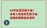 65岁吃灵芝孢子油？给老人家送灵芝孢子油这类的保健品合适吗