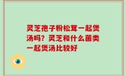 灵芝孢子粉松茸一起煲汤吗？灵芝和什么菌类一起煲汤比较好