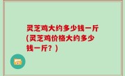 灵芝鸡大约多少钱一斤(灵芝鸡价格大约多少钱一斤？)