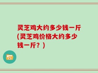 灵芝鸡大约多少钱一斤(灵芝鸡价格大约多少钱一斤？)