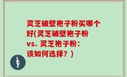 灵芝破壁袍子粉买哪个好(灵芝破壁袍子粉 vs. 灵芝袍子粉：该如何选择？)