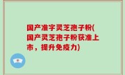 国产准字灵芝孢子粉(国产灵芝孢子粉获准上市，提升免疫力)