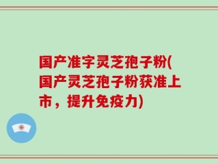 国产准字灵芝孢子粉(国产灵芝孢子粉获准上市，提升免疫力)
