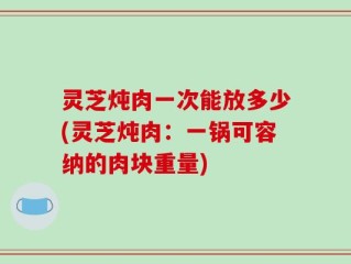 灵芝炖肉一次能放多少(灵芝炖肉：一锅可容纳的肉块重量)