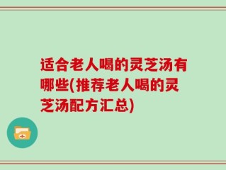 适合老人喝的灵芝汤有哪些(推荐老人喝的灵芝汤配方汇总)