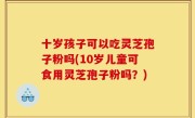十岁孩子可以吃灵芝孢子粉吗(10岁儿童可食用灵芝孢子粉吗？)