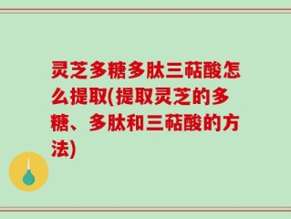 灵芝多糖多肽三萜酸怎么提取(提取灵芝的多糖、多肽和三萜酸的方法)