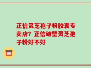 正信灵芝孢子粉胶囊专卖店？正信破壁灵芝孢子粉好不好