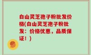 白山灵芝孢子粉批发价格(白山灵芝孢子粉批发：价格优惠，品质保证！)