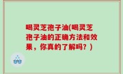喝灵芝孢子油(喝灵芝孢子油的正确方法和效果，你真的了解吗？)