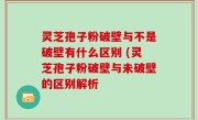 灵芝孢子粉破壁与不是破壁有什么区别 (灵芝孢子粉破壁与未破壁的区别解析