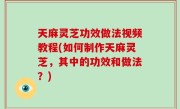 天麻灵芝功效做法视频教程(如何制作天麻灵芝，其中的功效和做法？)