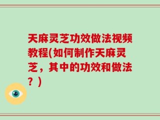 天麻灵芝功效做法视频教程(如何制作天麻灵芝，其中的功效和做法？)