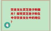 饮食文化灵芝孢子粉图片？探究灵芝孢子粉在中华饮食文化中的地位？