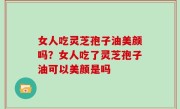女人吃灵芝孢子油美颜吗？女人吃了灵芝孢子油可以美颜是吗