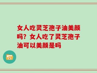女人吃灵芝孢子油美颜吗？女人吃了灵芝孢子油可以美颜是吗
