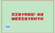 灵芝孢子粉新型？尚绿破壁灵芝孢子粉好不好