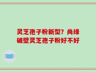 灵芝孢子粉新型？尚绿破壁灵芝孢子粉好不好