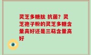 灵芝多糖肽 抗菌？灵芝孢子粉的灵芝多糖含量高好还是三萜含量高好
