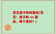 灵芝孢子粉和菌丝(灵芝：孢子粉 vs 菌丝，哪个更好？)