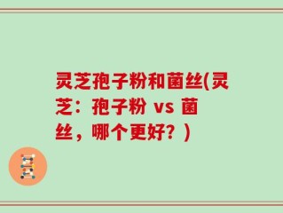 灵芝孢子粉和菌丝(灵芝：孢子粉 vs 菌丝，哪个更好？)