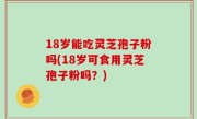 18岁能吃灵芝孢子粉吗(18岁可食用灵芝孢子粉吗？)