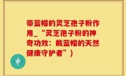 带蓝帽的灵芝孢子粉作用_“灵芝孢子粉的神奇功效：戴蓝帽的天然健康守护者”)