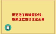 灵芝孢子粉破壁价钱：原来这款性价比这么高