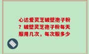 心达爱灵芝破壁孢子粉？破壁灵芝孢子粉每天服用几次，每次服多少