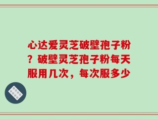 心达爱灵芝破壁孢子粉？破壁灵芝孢子粉每天服用几次，每次服多少
