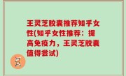 王灵芝胶囊推荐知乎女性(知乎女性推荐：提高免疫力，王灵芝胶囊值得尝试)