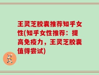 王灵芝胶囊推荐知乎女性(知乎女性推荐：提高免疫力，王灵芝胶囊值得尝试)