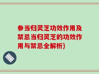 参当归灵芝功效作用及禁忌当归灵芝的功效作用与禁忌全解析)