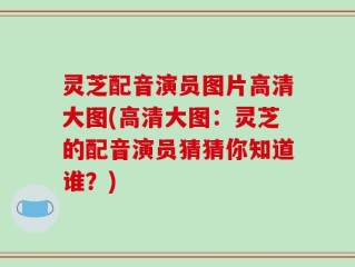 灵芝配音演员图片高清大图(高清大图：灵芝的配音演员猜猜你知道谁？)