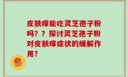 皮肤痒能吃灵芝孢子粉吗？？探讨灵芝孢子粉对皮肤痒症状的缓解作用？