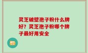 灵芝破壁孢子粉什么牌好？灵芝孢子粉哪个牌子最好用安全