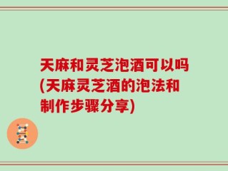 天麻和灵芝泡酒可以吗(天麻灵芝酒的泡法和制作步骤分享)
